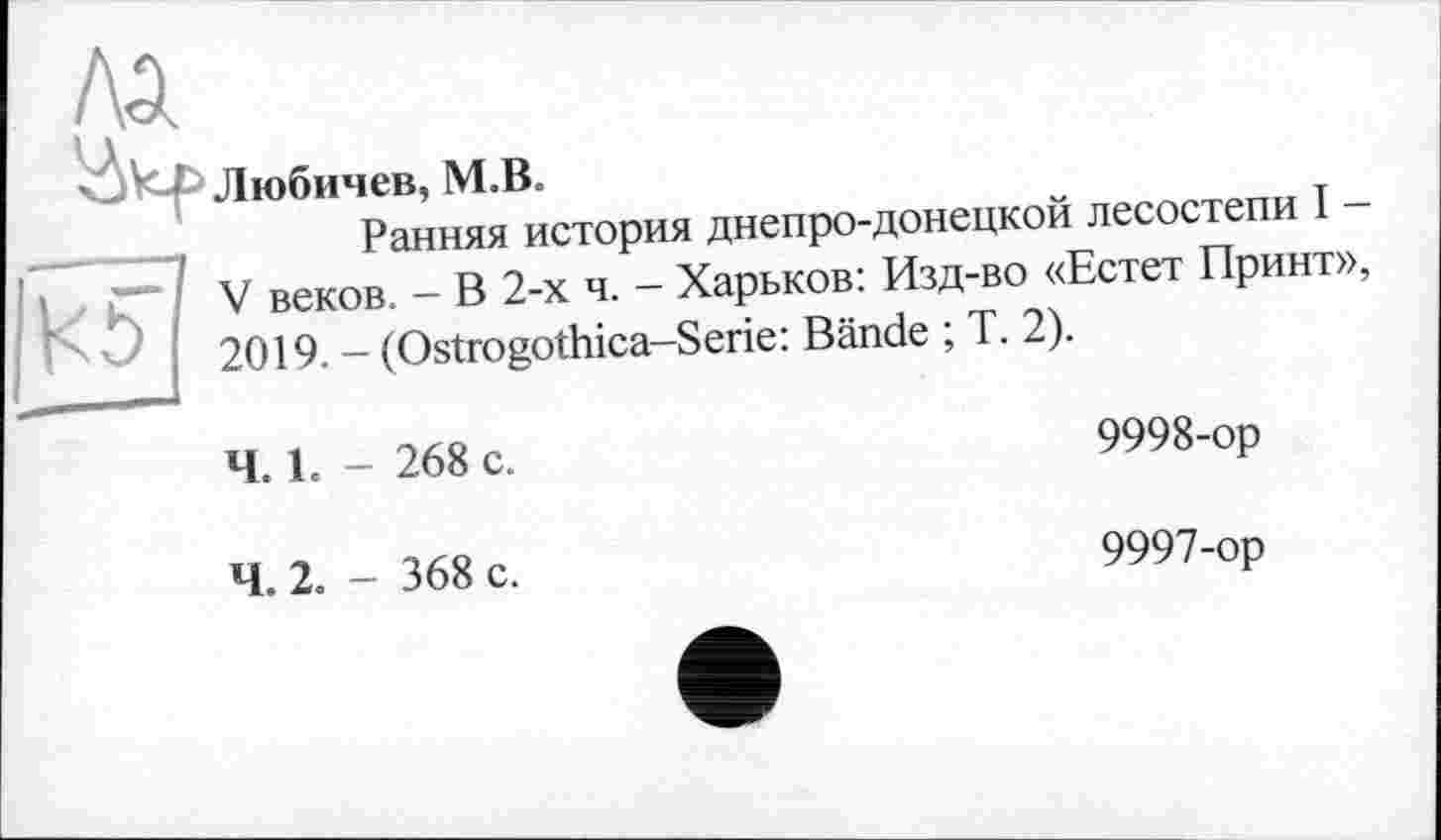 ﻿ЛА
Ükf>
Kö
Любичев, M.B
Ранняя история днепро-донецкой лесостепи I -V веков. - В 2-х ч. - Харьков: Изд-во «Естет Принт», 2019. - (Ostrogothica-Serie: Bände ; T. 2).
Ч. 1. - 268 с.
9998-ор
Ч. 2. - 368 с.
9997-ор